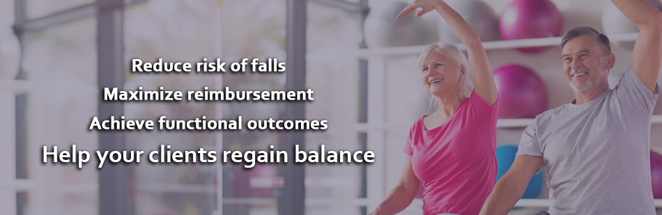 Reduce risk of falls. Maximize reimbursement. Achieve functional outcomes. Help your clients regain balance.